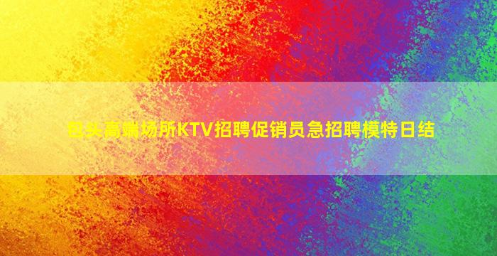 包头高端场所KTV招聘促销员急招聘模特日结